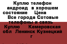 Куплю телефон андроид, в хорошем состояние  › Цена ­ 1 000 - Все города Сотовые телефоны и связь » Куплю   . Кемеровская обл.,Ленинск-Кузнецкий г.
